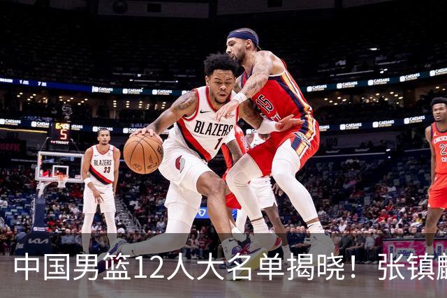 中国男篮12人大名单揭晓！张镇麟落选，崔永熙成功晋级